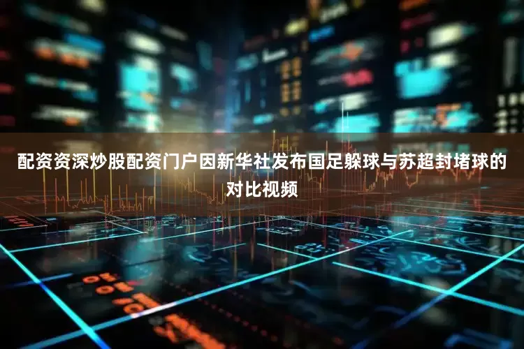 配资资深炒股配资门户因新华社发布国足躲球与苏超封堵球的对比视频