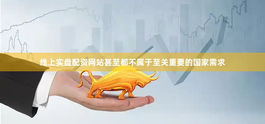 线上实盘配资网站甚至都不属于至关重要的国家需求