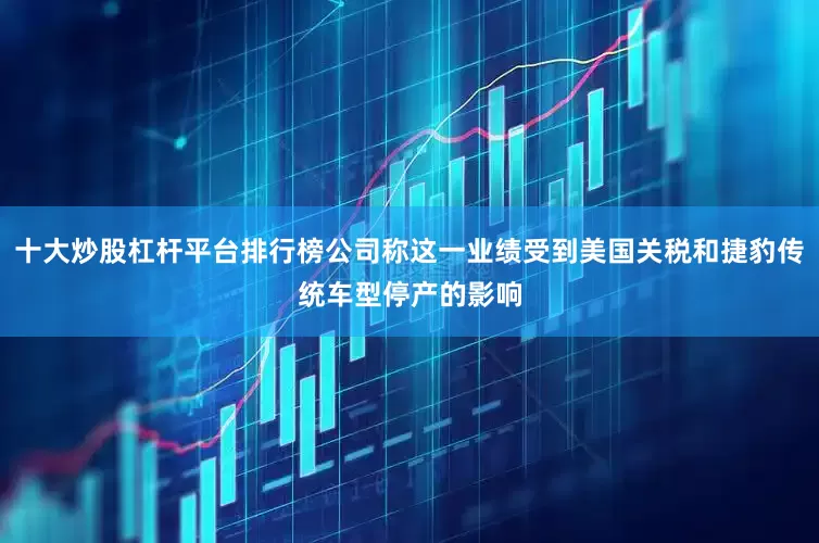 十大炒股杠杆平台排行榜公司称这一业绩受到美国关税和捷豹传统车型停产的影响